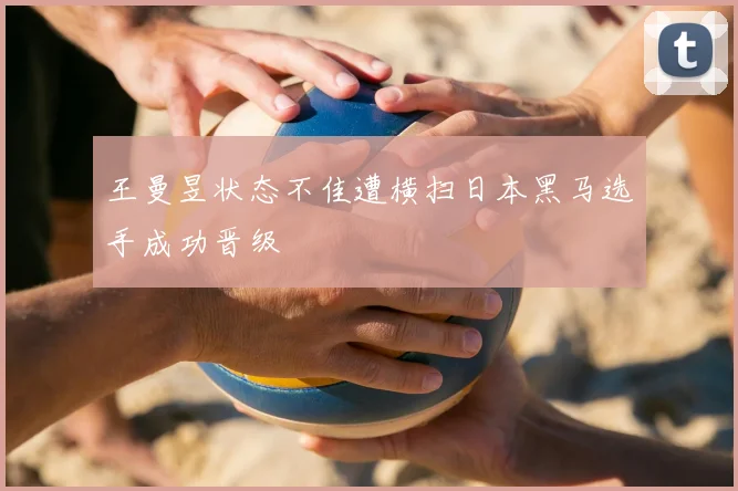 王曼昱状态不佳遭横扫日本黑马选手成功晋级