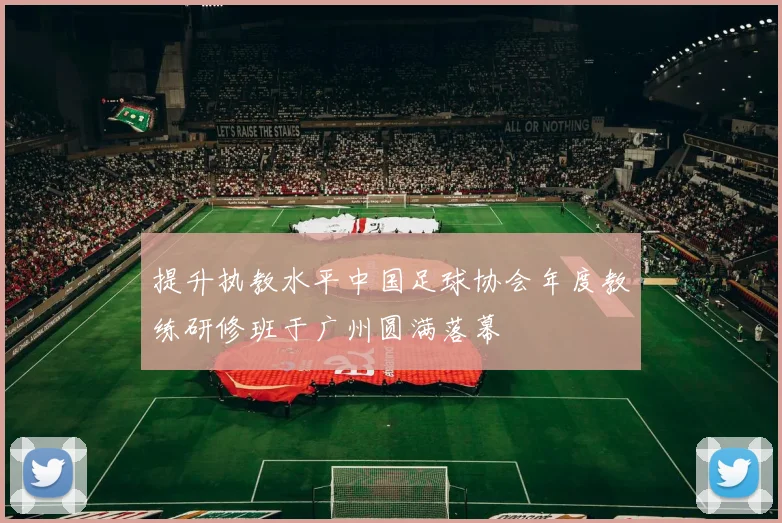 提升执教水平中国足球协会年度教练研修班于广州圆满落幕