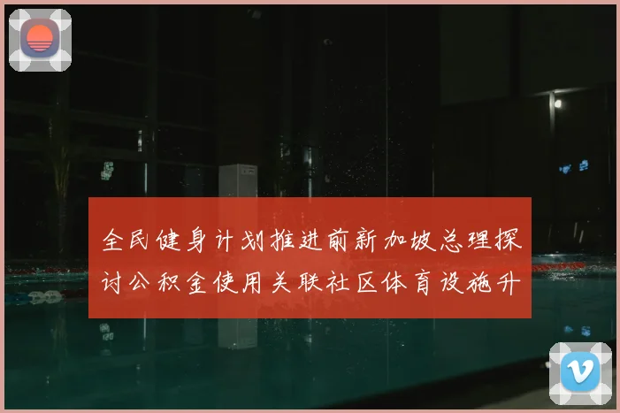 全民健身计划推进前新加坡总理探讨公积金使用关联社区体育设施升级