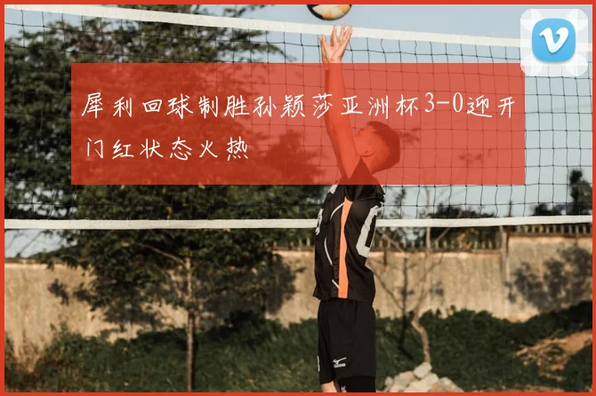 犀利回球制胜孙颖莎亚洲杯3-0迎开门红状态火热