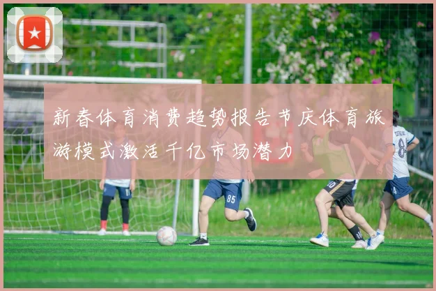 新春体育消费趋势报告节庆体育旅游模式激活千亿市场潜力