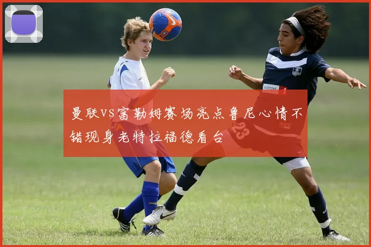 曼联vs富勒姆赛场亮点鲁尼心情不错现身老特拉福德看台