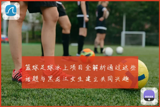 篮球足球冰上项目全解析通过这些话题与黑龙江女生建立共同兴趣