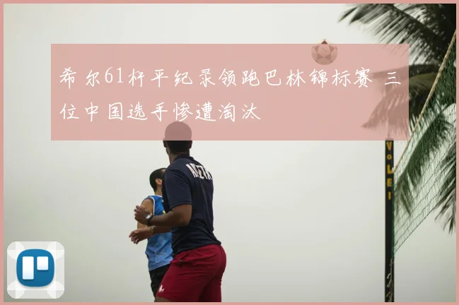 希尔61杆平纪录领跑巴林锦标赛 三位中国选手惨遭淘汰