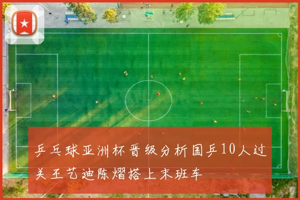 乒乓球亚洲杯晋级分析国乒10人过关王艺迪陈熠搭上末班车