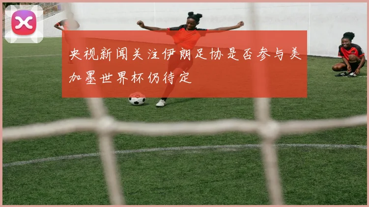 央视新闻关注伊朗足协是否参与美加墨世界杯仍待定