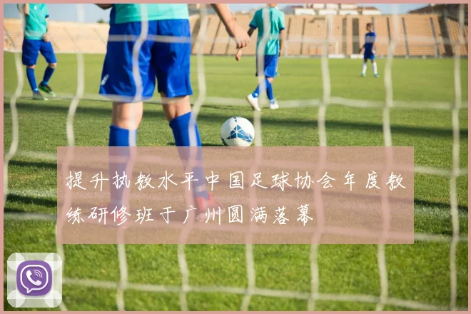 提升执教水平中国足球协会年度教练研修班于广州圆满落幕